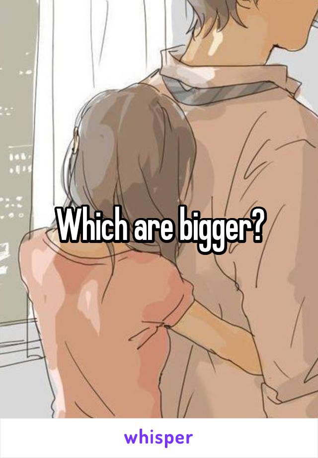 Which are bigger?