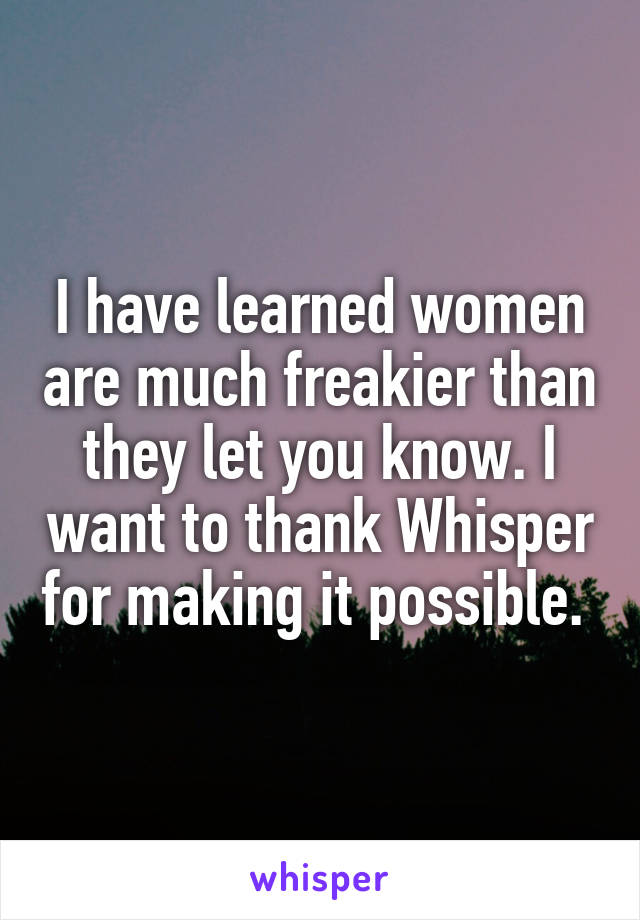 I have learned women are much freakier than they let you know. I want to thank Whisper for making it possible. 