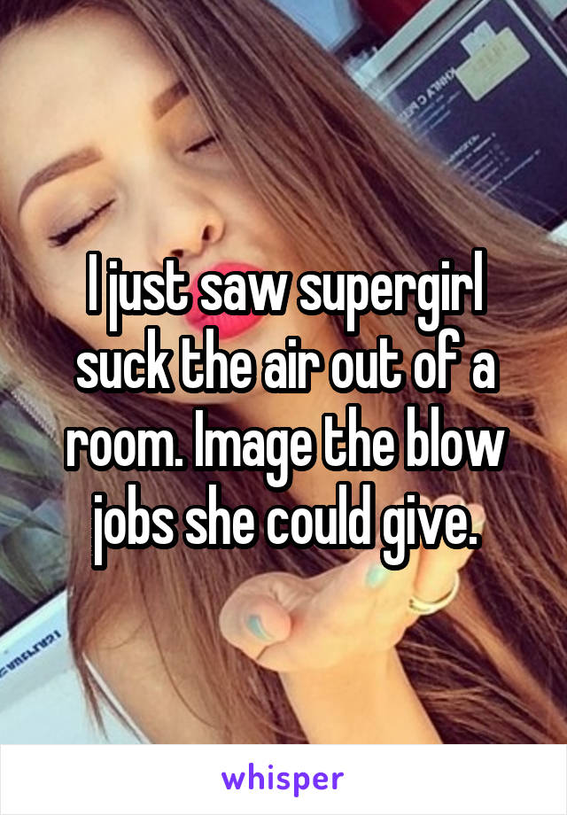 I just saw supergirl suck the air out of a room. Image the blow jobs she could give.