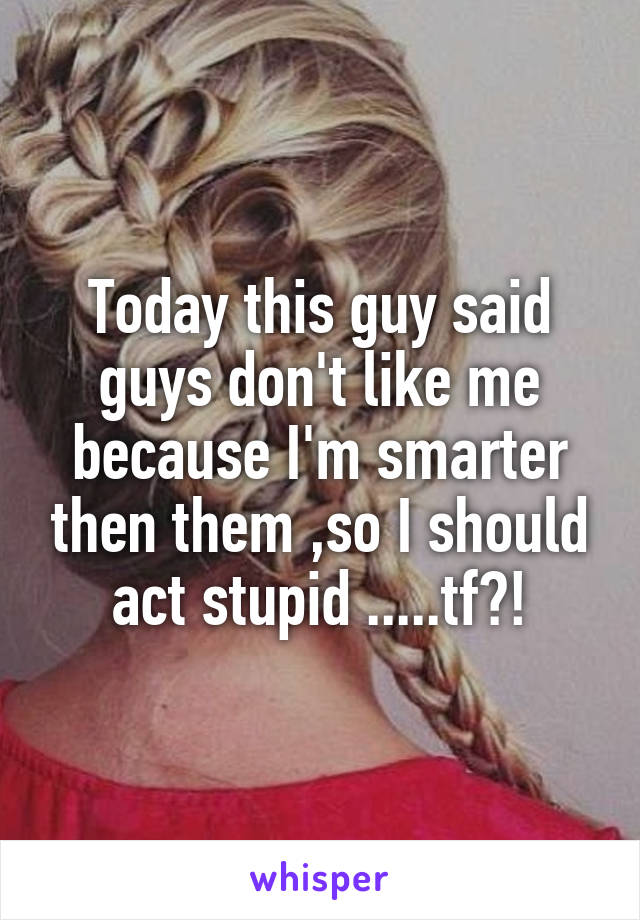 Today this guy said guys don't like me because I'm smarter then them ,so I should act stupid .....tf?!