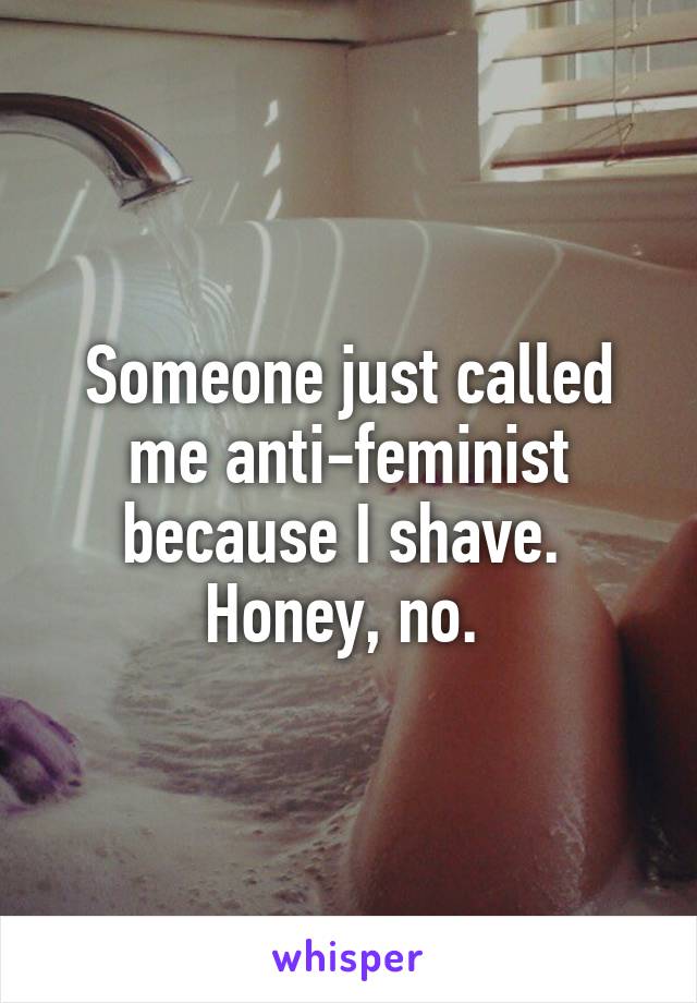 Someone just called me anti-feminist because I shave. 
Honey, no. 