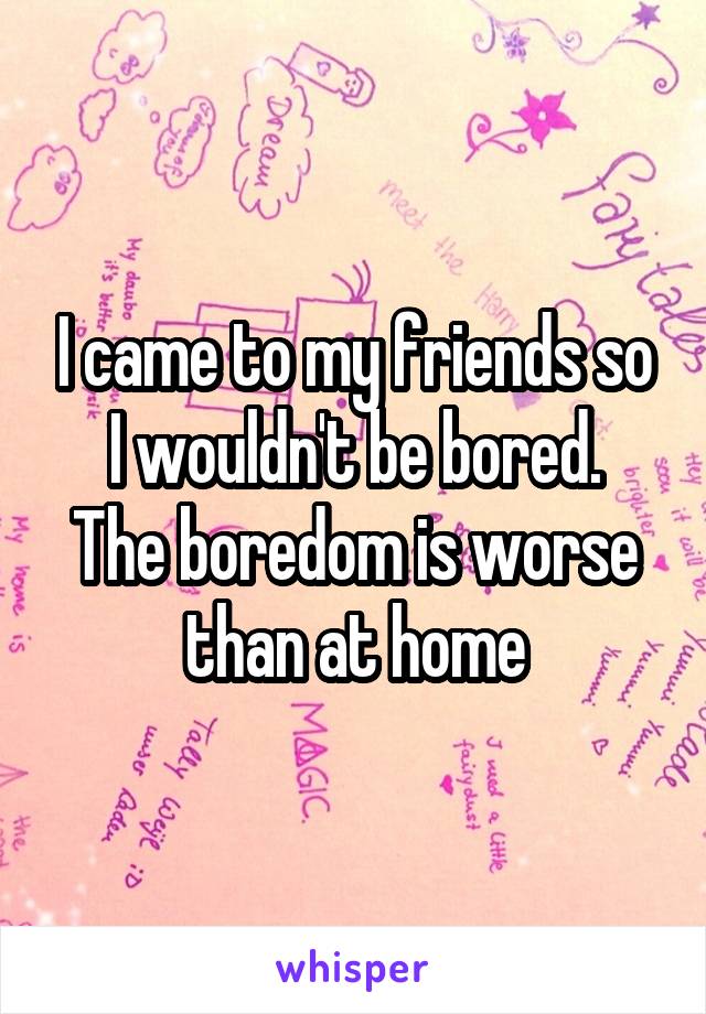 I came to my friends so I wouldn't be bored.
The boredom is worse than at home