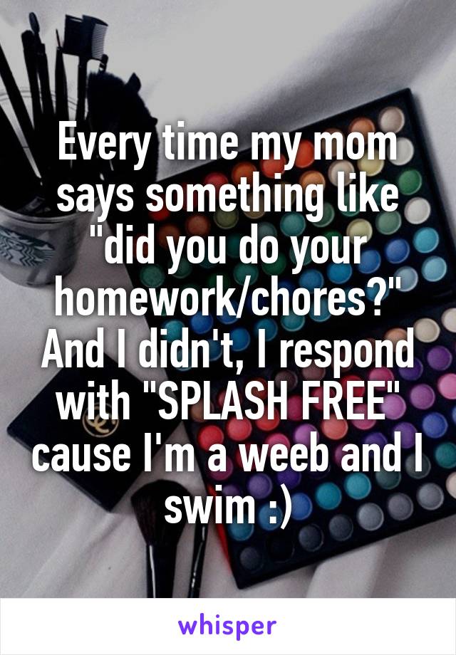 Every time my mom says something like "did you do your homework/chores?" And I didn't, I respond with "SPLASH FREE" cause I'm a weeb and I swim :)