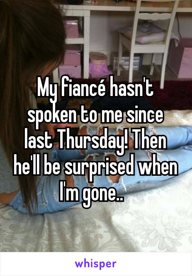 My fiancé hasn't spoken to me since last Thursday! Then he'll be surprised when I'm gone..  