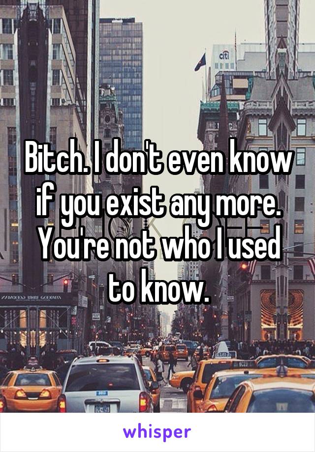 Bitch. I don't even know if you exist any more. You're not who I used to know.