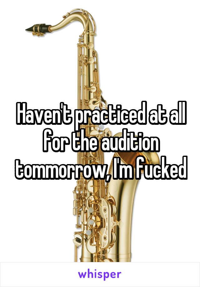 Haven't practiced at all for the audition tommorrow, I'm fucked