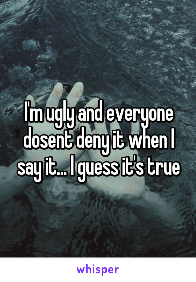 I'm ugly and everyone dosent deny it when I say it... I guess it's true