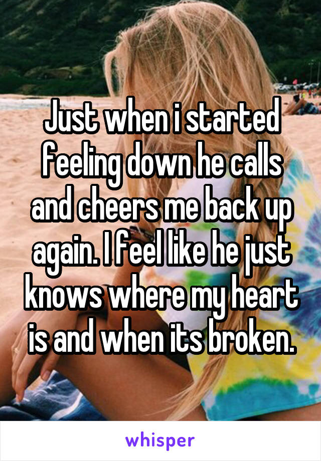 Just when i started feeling down he calls and cheers me back up again. I feel like he just knows where my heart is and when its broken.
