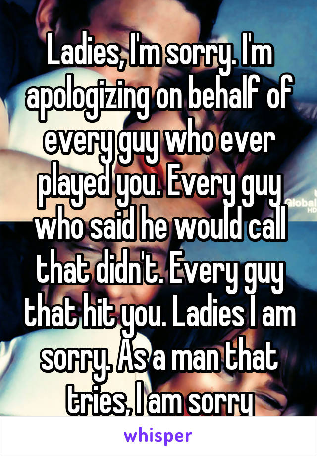 Ladies, I'm sorry. I'm apologizing on behalf of every guy who ever played you. Every guy who said he would call that didn't. Every guy that hit you. Ladies I am sorry. As a man that tries, I am sorry