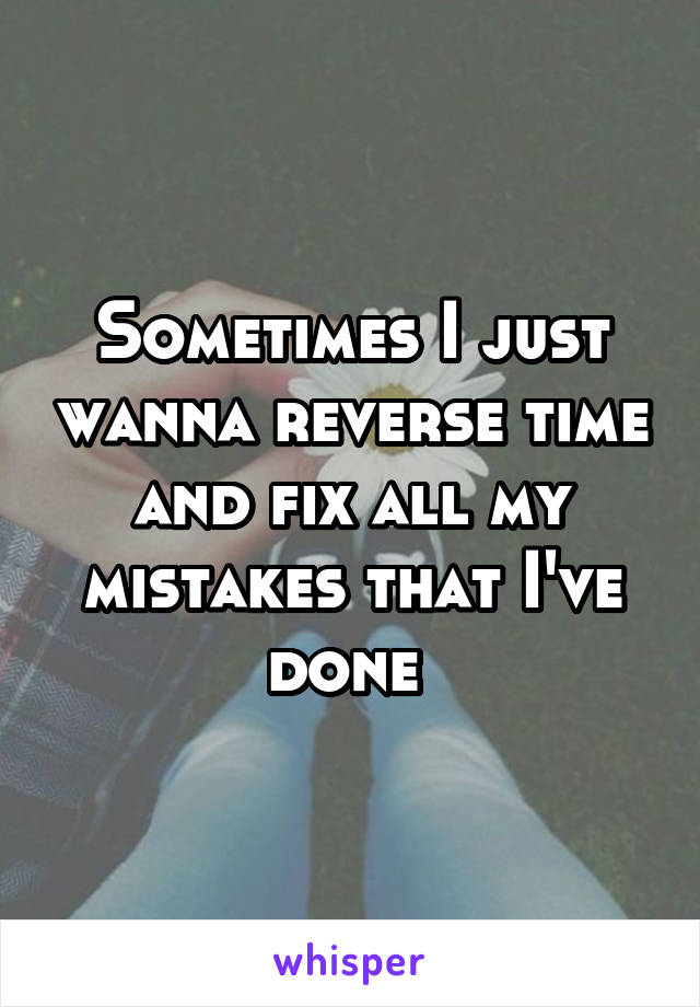 Sometimes I just wanna reverse time and fix all my mistakes that I've done 