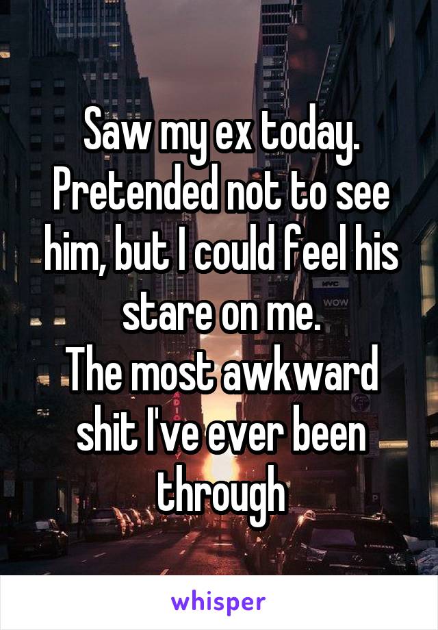 Saw my ex today. Pretended not to see him, but I could feel his stare on me.
The most awkward shit I've ever been through