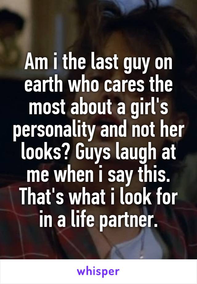 Am i the last guy on earth who cares the most about a girl's personality and not her looks? Guys laugh at me when i say this. That's what i look for in a life partner.
