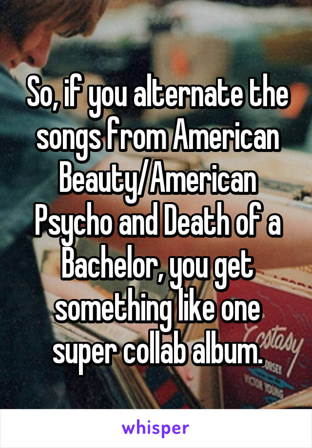 So, if you alternate the songs from American Beauty/American Psycho and Death of a Bachelor, you get something like one super collab album.