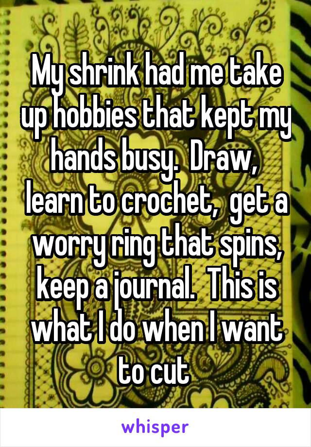 My shrink had me take up hobbies that kept my hands busy.  Draw,  learn to crochet,  get a worry ring that spins, keep a journal.  This is what I do when I want to cut 
