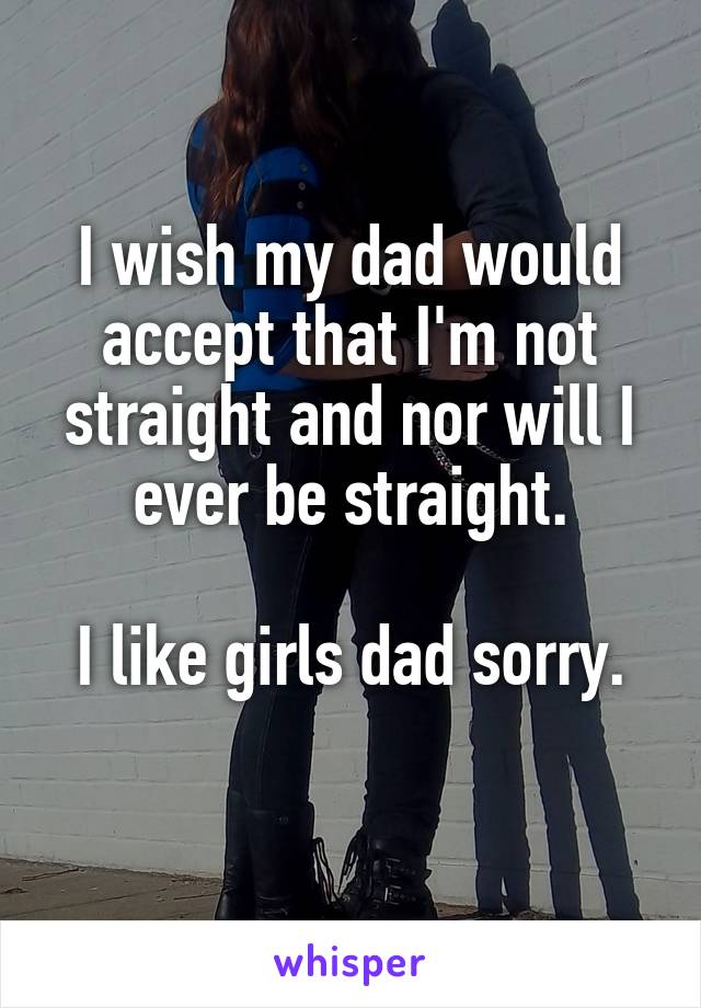 I wish my dad would accept that I'm not straight and nor will I ever be straight.

I like girls dad sorry.
