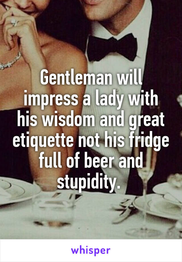 Gentleman will impress a lady with his wisdom and great etiquette not his fridge full of beer and stupidity. 