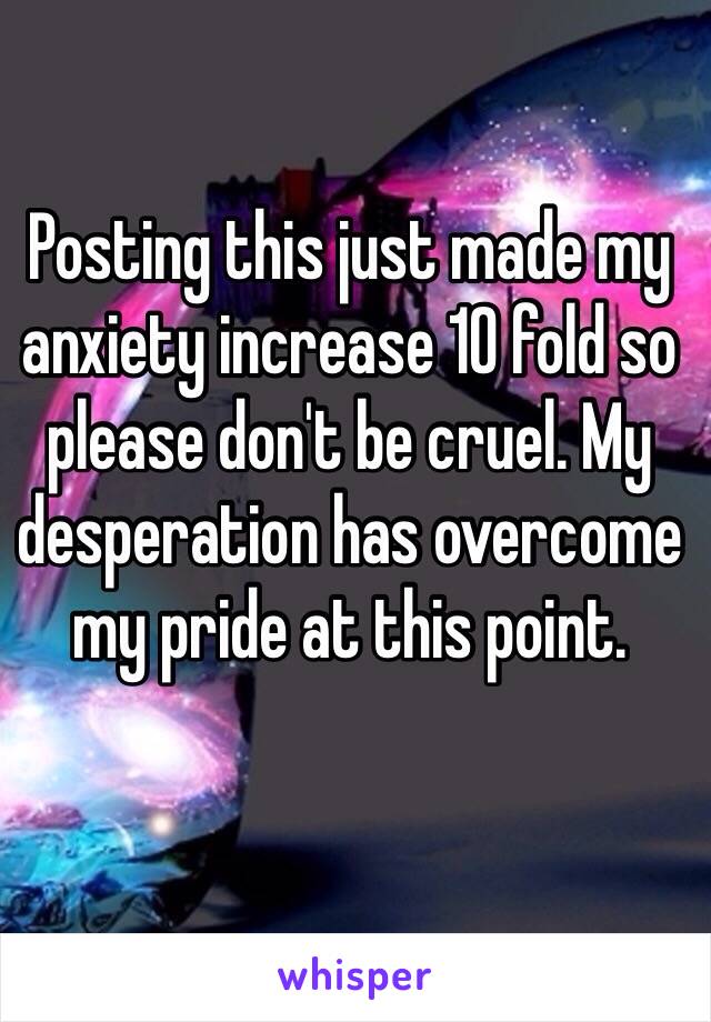 Posting this just made my anxiety increase 10 fold so please don't be cruel. My desperation has overcome my pride at this point. 
