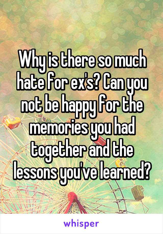Why is there so much hate for ex's? Can you not be happy for the memories you had together and the lessons you've learned?