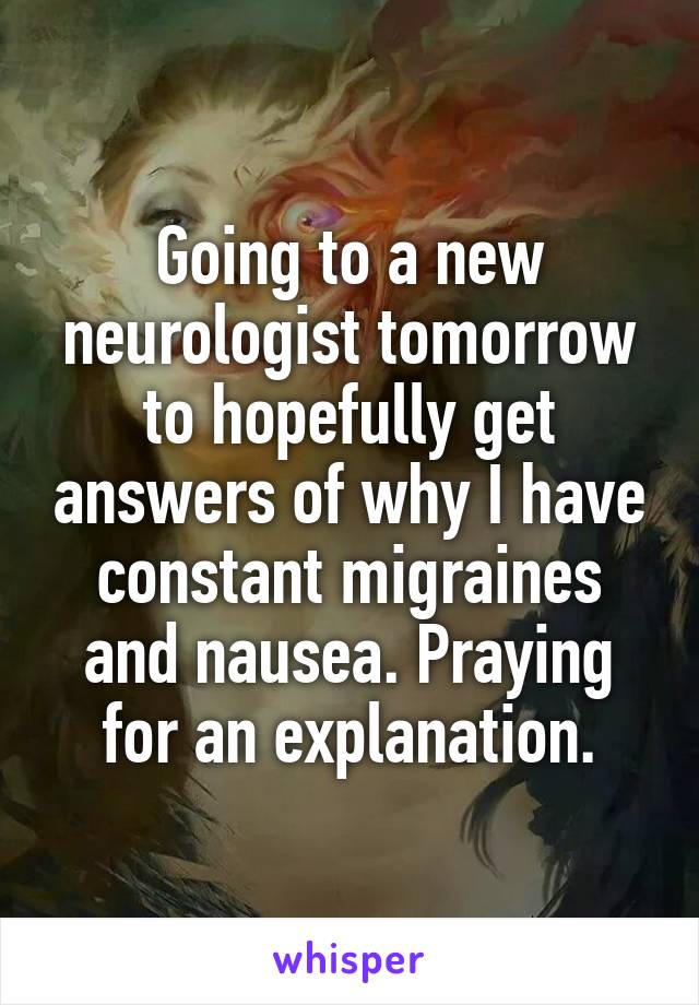 Going to a new neurologist tomorrow to hopefully get answers of why I have constant migraines and nausea. Praying for an explanation.