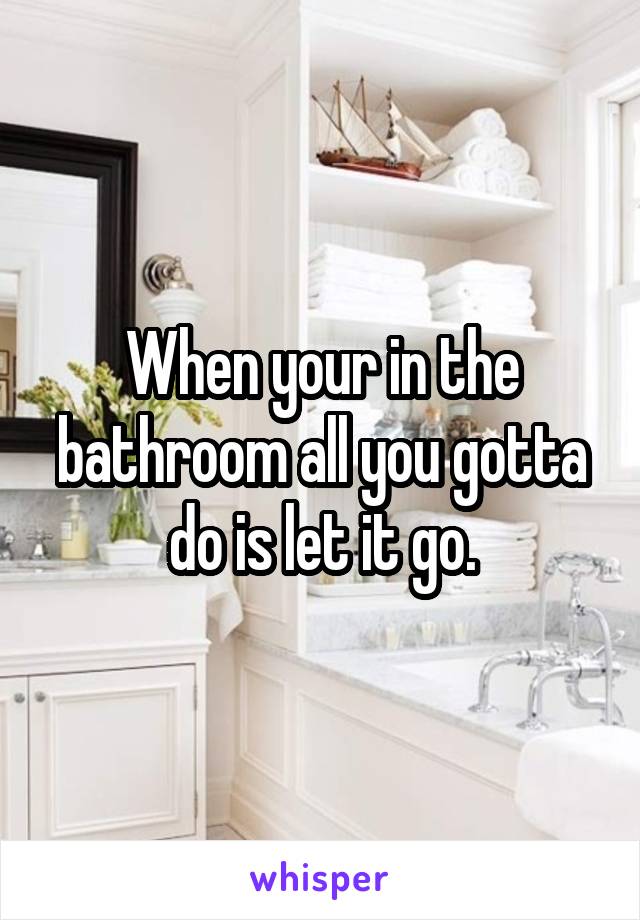 When your in the bathroom all you gotta do is let it go.