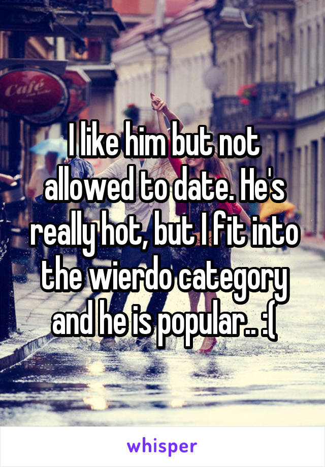 I like him but not allowed to date. He's really hot, but I fit into the wierdo category and he is popular.. :(