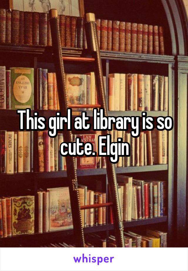 This girl at library is so cute. Elgin