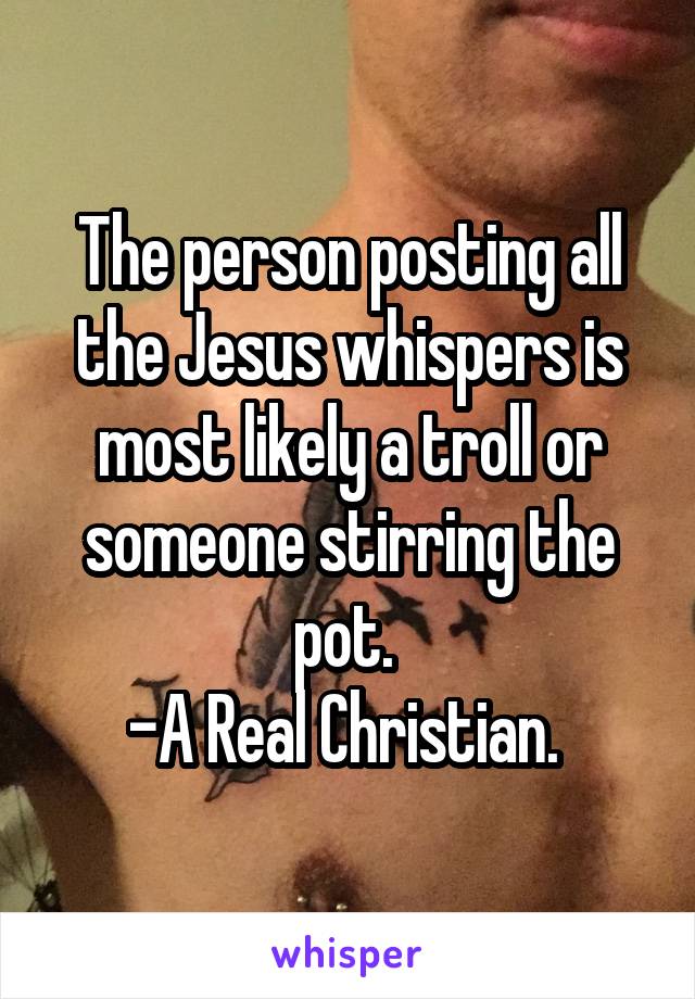 The person posting all the Jesus whispers is most likely a troll or someone stirring the pot. 
-A Real Christian. 