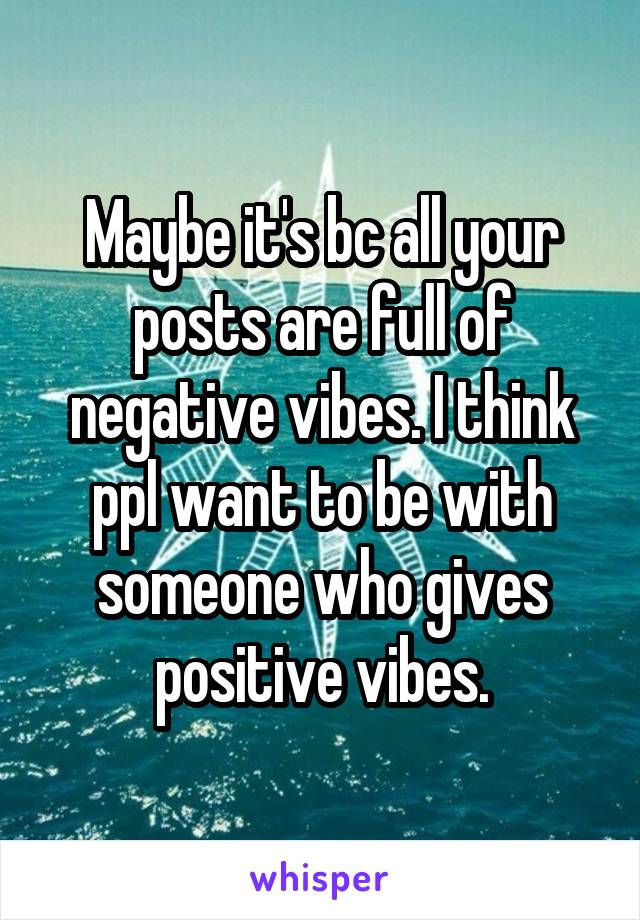 Maybe it's bc all your posts are full of negative vibes. I think ppl want to be with someone who gives positive vibes.