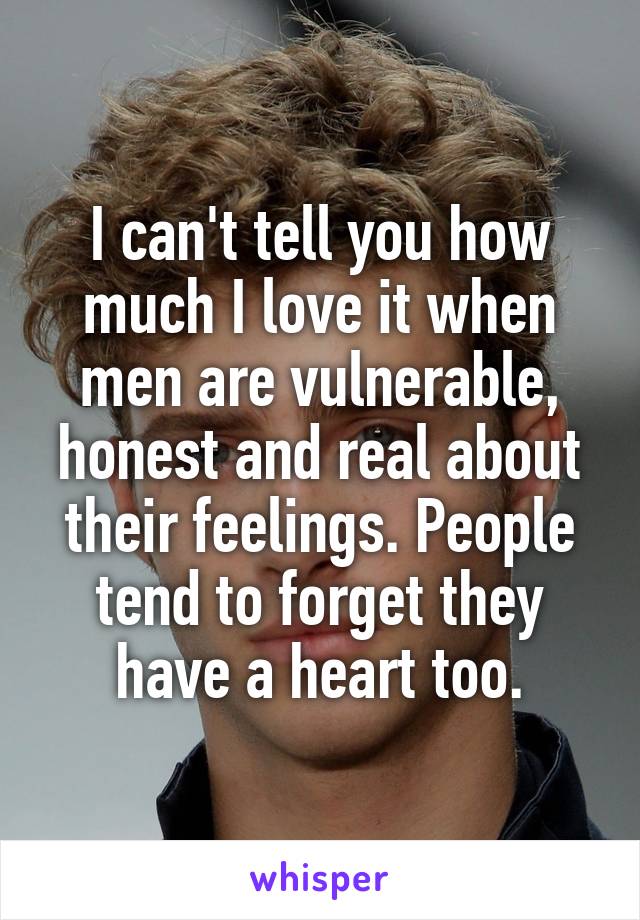 I can't tell you how much I love it when men are vulnerable, honest and real about their feelings. People tend to forget they have a heart too.