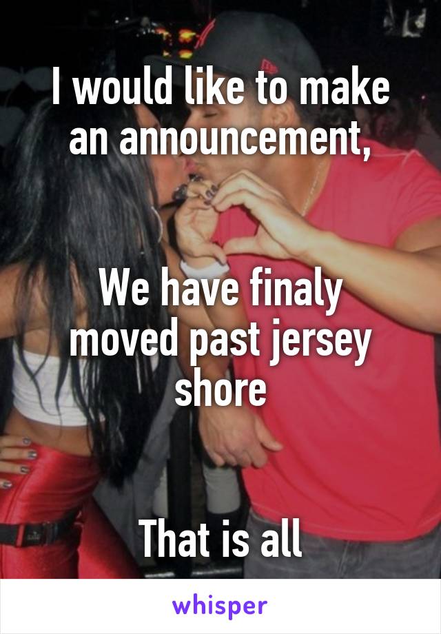 I would like to make an announcement,


We have finaly moved past jersey shore


That is all