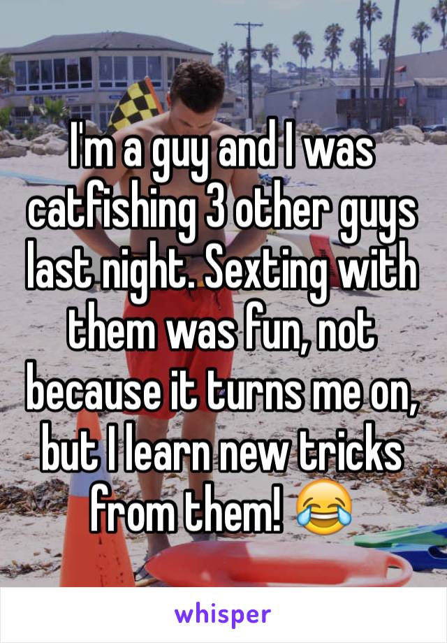 I'm a guy and I was catfishing 3 other guys last night. Sexting with them was fun, not because it turns me on, but I learn new tricks from them! 😂