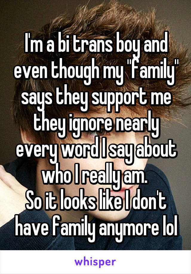 I'm a bi trans boy and even though my "family" says they support me they ignore nearly every word I say about who I really am. 
So it looks like I don't have family anymore lol