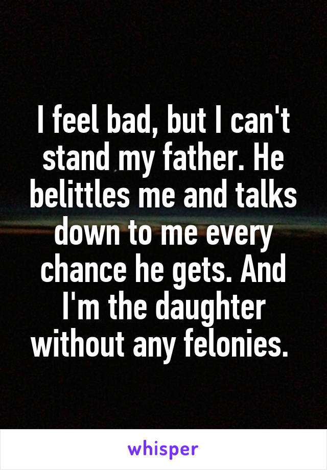 I feel bad, but I can't stand my father. He belittles me and talks down to me every chance he gets. And I'm the daughter without any felonies. 