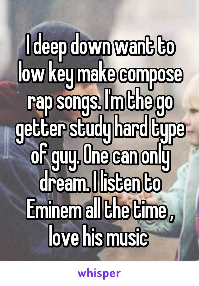 I deep down want to low key make compose rap songs. I'm the go getter study hard type of guy. One can only dream. I listen to Eminem all the time , love his music 