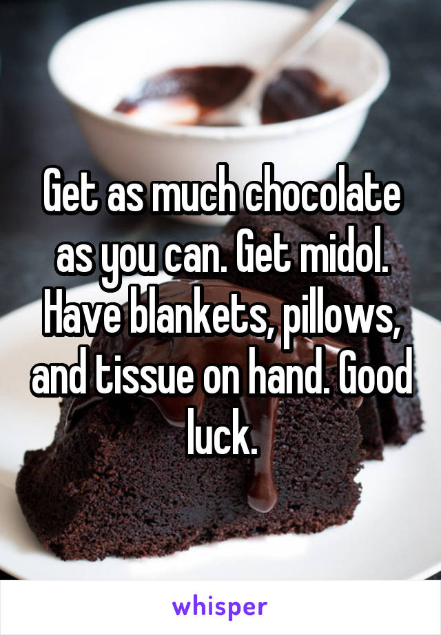 Get as much chocolate as you can. Get midol. Have blankets, pillows, and tissue on hand. Good luck.