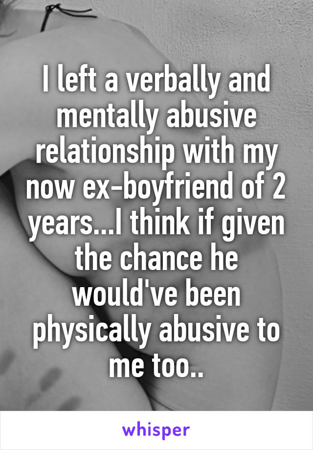 I left a verbally and mentally abusive relationship with my now ex-boyfriend of 2 years...I think if given the chance he would've been physically abusive to me too..