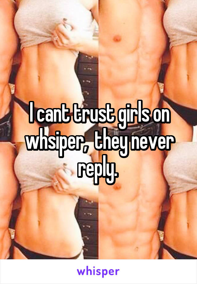 I cant trust girls on whsiper,  they never reply. 