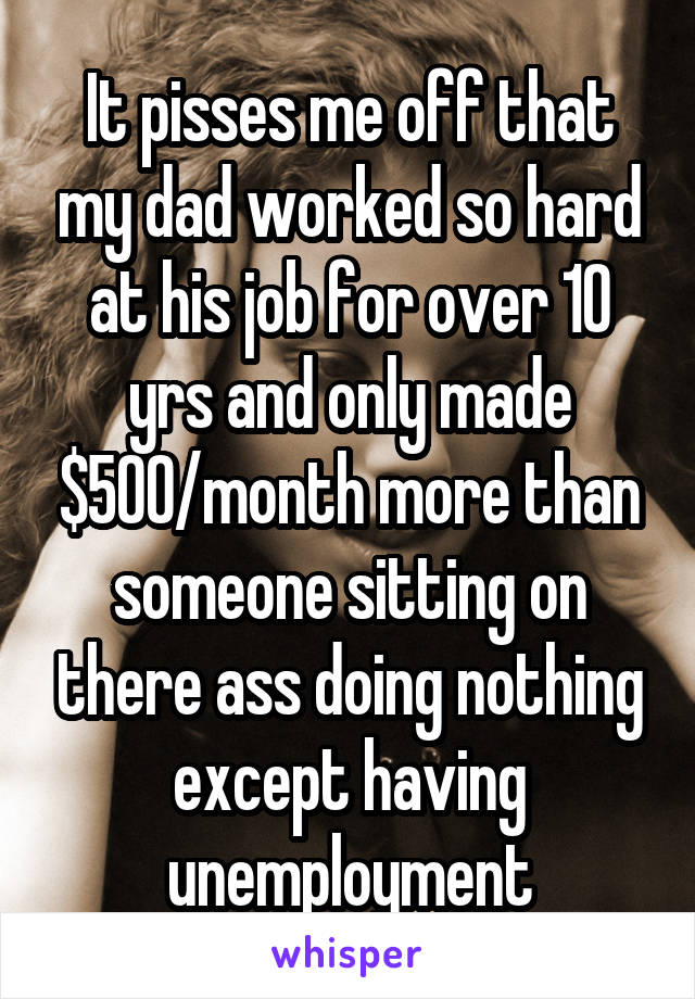 It pisses me off that my dad worked so hard at his job for over 10 yrs and only made $500/month more than someone sitting on there ass doing nothing except having unemployment
