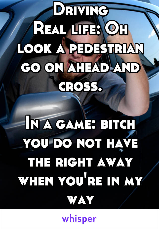 Driving
Real life: Oh look a pedestrian go on ahead and cross.

In a game: bitch you do not have the right away when you're in my way
