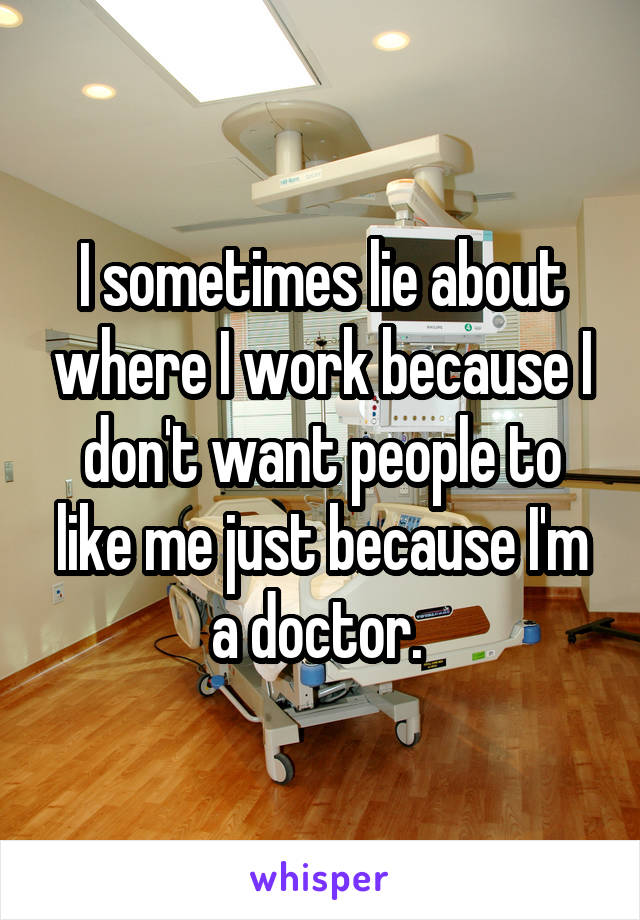 I sometimes lie about where I work because I don't want people to like me just because I'm a doctor. 