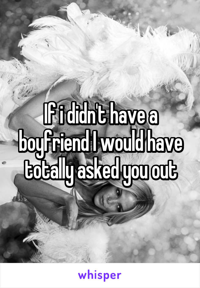 If i didn't have a boyfriend I would have totally asked you out