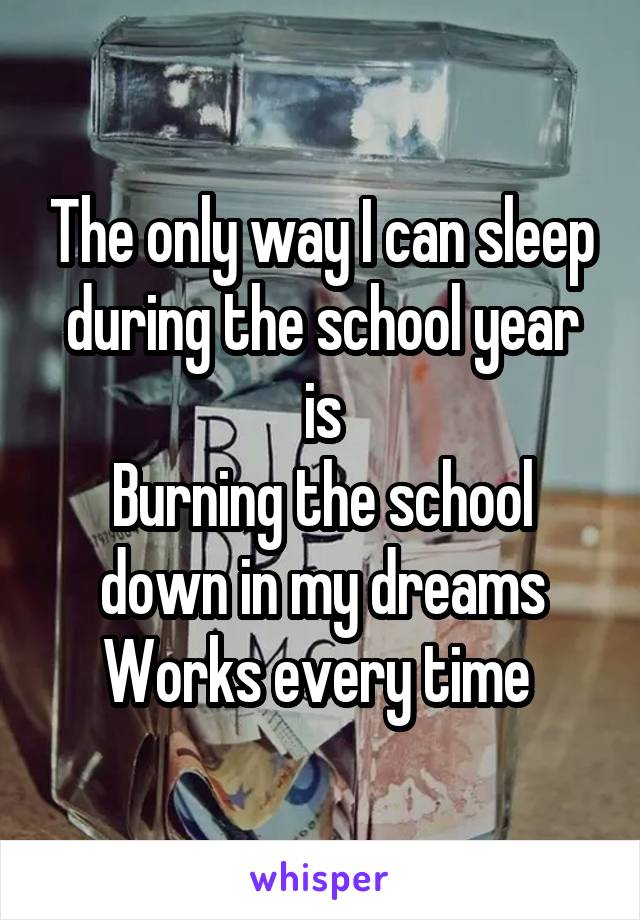 The only way I can sleep during the school year is
Burning the school down in my dreams
Works every time 