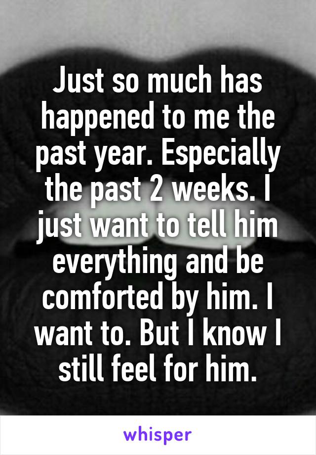 Just so much has happened to me the past year. Especially the past 2 weeks. I just want to tell him everything and be comforted by him. I want to. But I know I still feel for him.