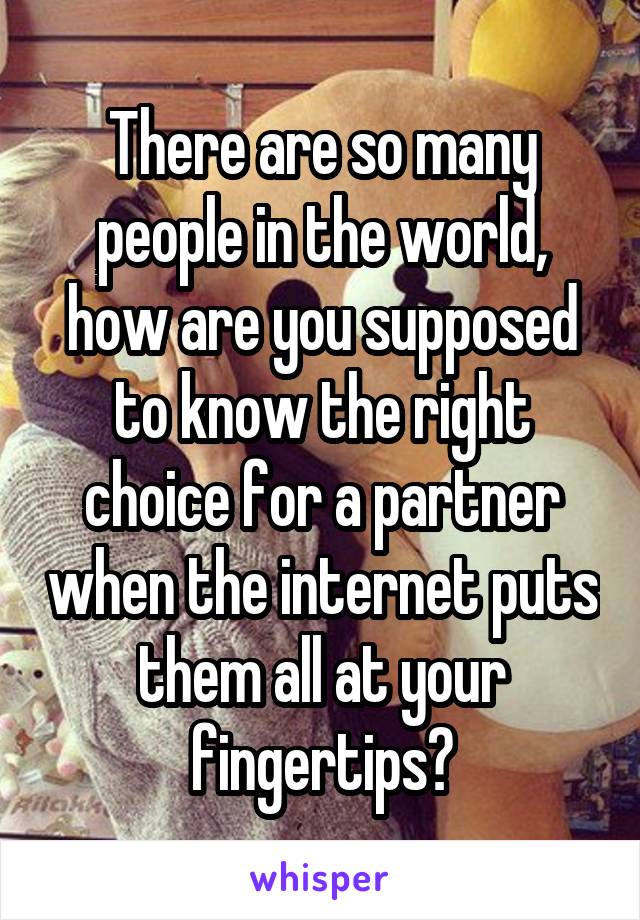 There are so many people in the world, how are you supposed to know the right choice for a partner when the internet puts them all at your fingertips?