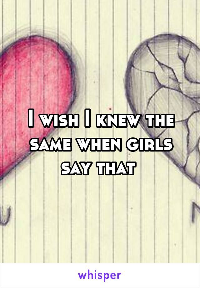 I wish I knew the same when girls say that 