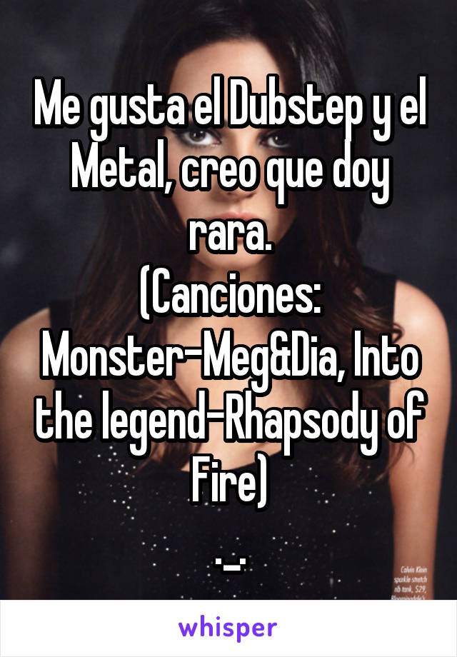 Me gusta el Dubstep y el Metal, creo que doy rara.
(Canciones: Monster-Meg&Dia, Into the legend-Rhapsody of Fire)
._.
