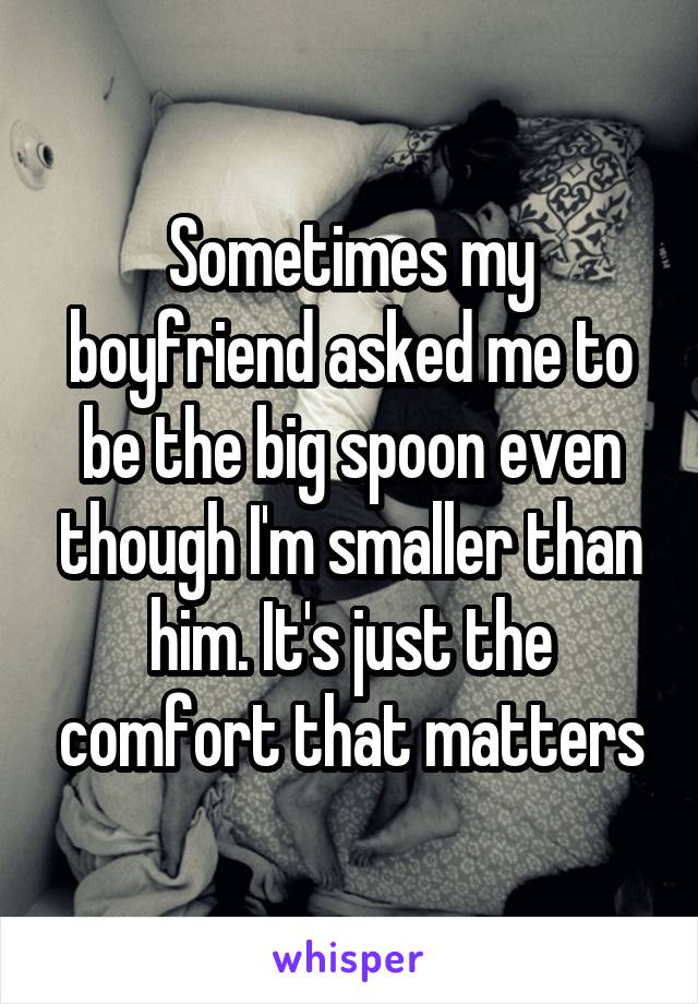 Sometimes my boyfriend asked me to be the big spoon even though I'm smaller than him. It's just the comfort that matters
