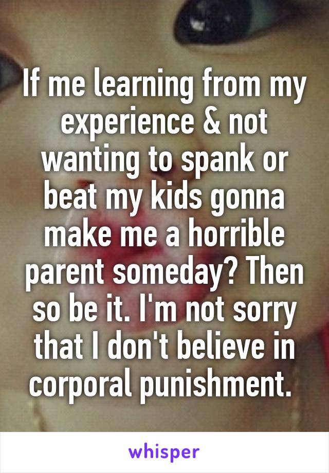 If me learning from my experience & not wanting to spank or beat my kids gonna make me a horrible parent someday? Then so be it. I'm not sorry that I don't believe in corporal punishment. 