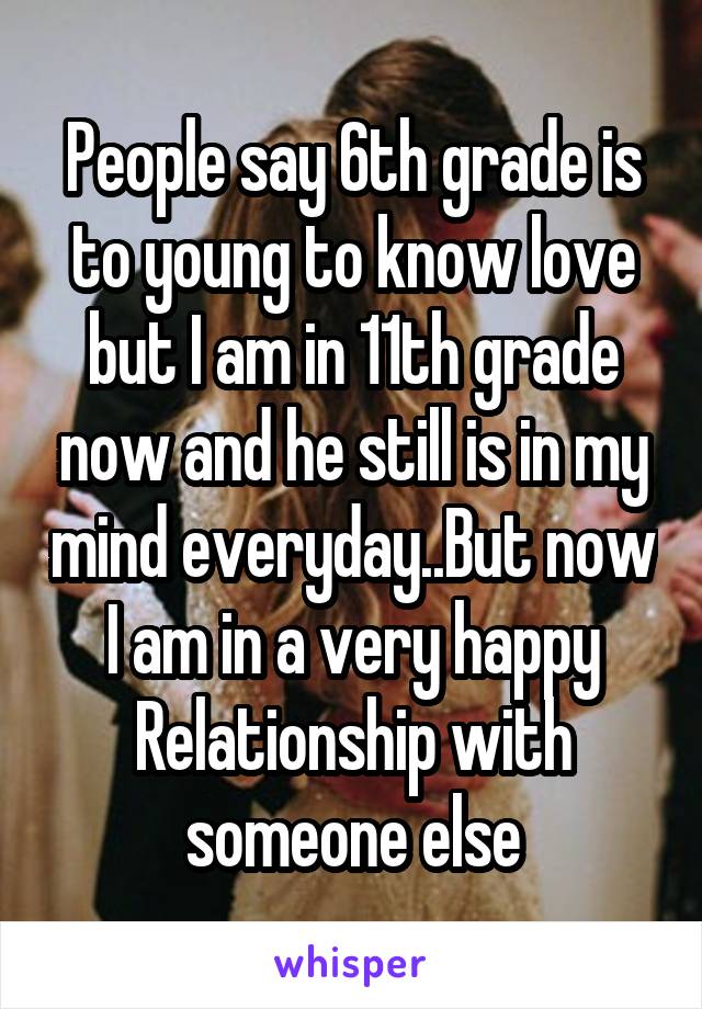 People say 6th grade is to young to know love but I am in 11th grade now and he still is in my mind everyday..But now I am in a very happy Relationship with someone else