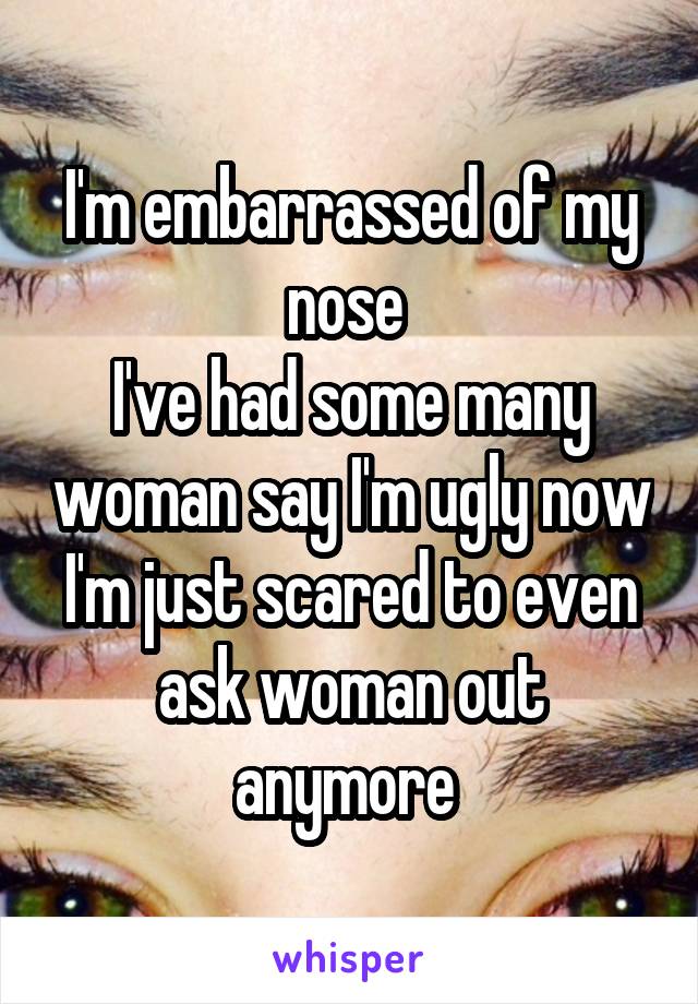 I'm embarrassed of my nose 
I've had some many woman say I'm ugly now I'm just scared to even ask woman out anymore 